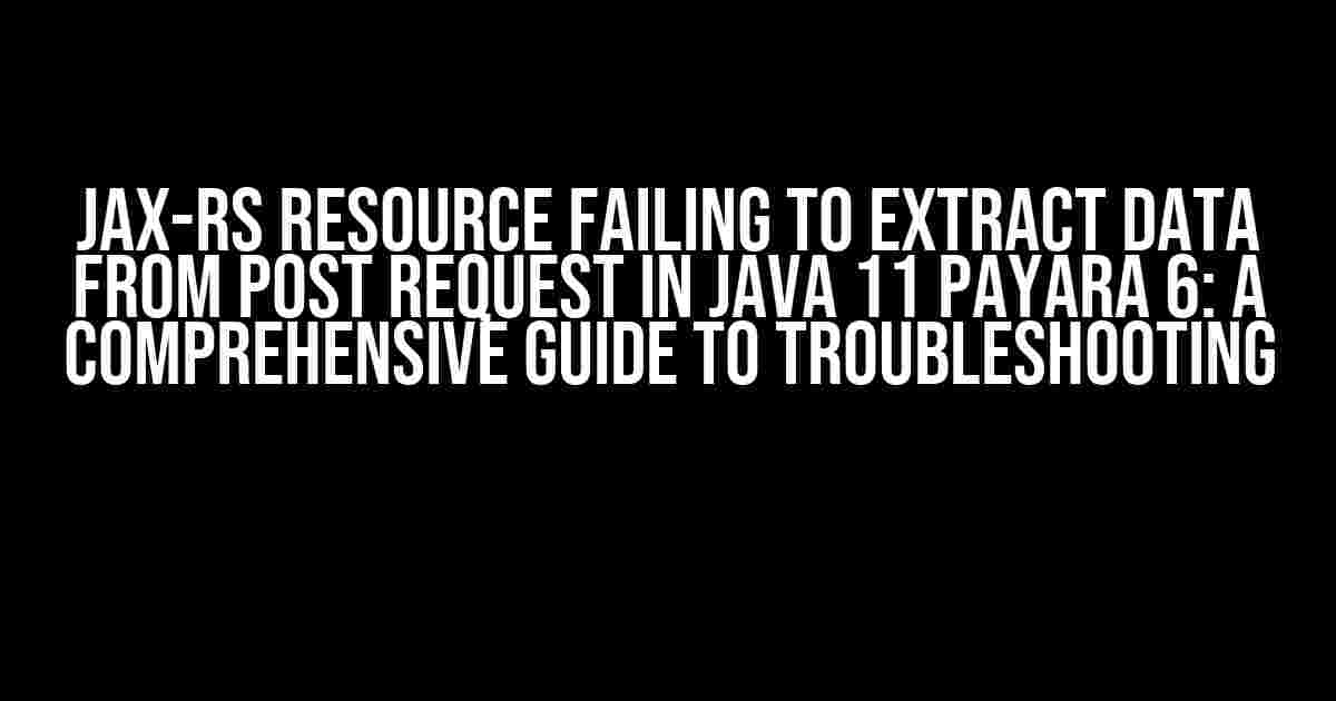 JAX-RS Resource Failing to Extract Data from POST Request in Java 11 Payara 6: A Comprehensive Guide to Troubleshooting