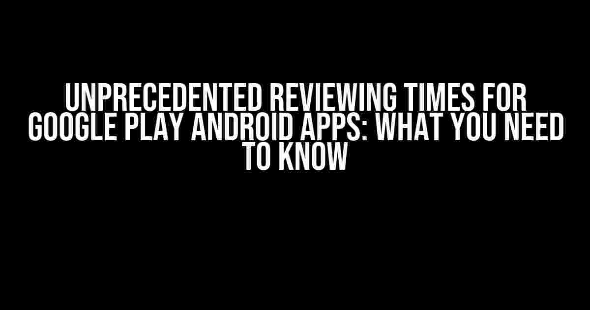 Unprecedented Reviewing Times for Google Play Android Apps: What You Need to Know